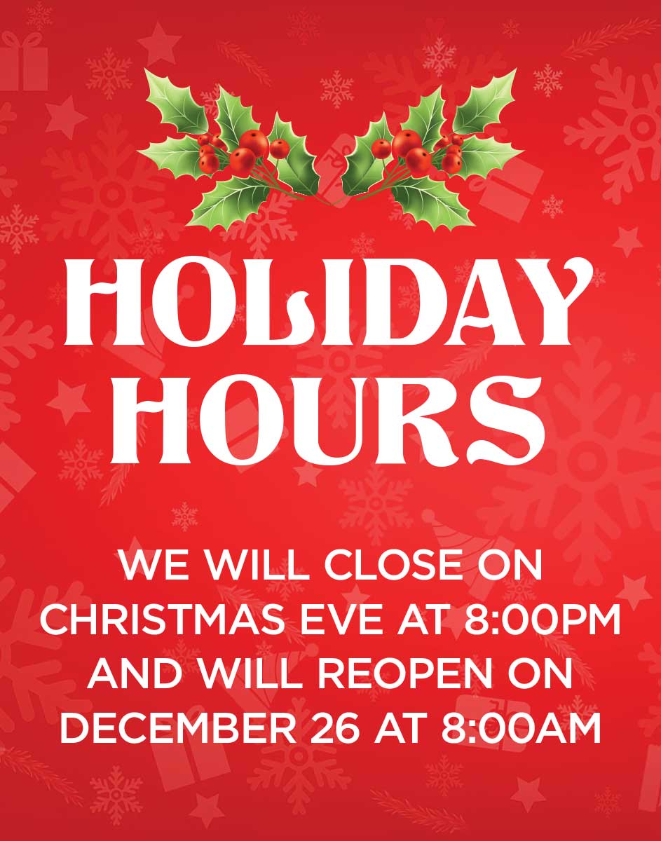 HOLIDAY HOURS - WE WILL CLOSE ON CHRISTMAS EVE AT 8:00PM AND WILL REOPEN ON DECEMBER 26 AT 8:00AM
